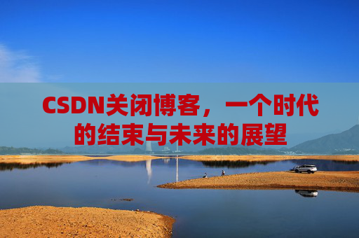 CSDN关闭博客，一个时代的结束与未来的展望